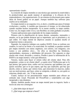 «pensamiento visual».
La creación de mapas mentales es una técnica que aumenta la creatividad y
la productividad, que puede mejorar el aprendizaje y la eficacia de los
emprendedores y las organizaciones. Es un sistema revolucionario para captar
ideas de forma gráfica en un papel. Aunque también hay software para
usarlos en tu ordenador.
Un mapa mental es un esquema vivo, es decir, a medida que pasa el tiempo
evoluciona y cambia. A medida que transcurre el tiempo, se irá rehaciendo
cuando sucedan hechos inesperados. Si tu mente cambia, tu mapa cambia.
Como ves, los mapas están vivos y son flexibles; no están grabados en piedra.
Veamos aplicaciones para emprender de los mapas mentales.
Primero está la planificación de tareas diarias, semanales, mensuales y
anuales, en la que podrás destacar qué es importante, qué es prioritario y en
qué orden. Un mapa mental de objetivos anuales te ayudará mucho al
temporizar tareas y proyectos.
Segundo, los negocios trabajan con cuadros DAFO. Estos se realizan con
cuadros, lo cual es un límite a la creatividad. En realidad, se pueden sustituir
por mapas mentales con ramas orgánicas, con colores, con imágenes, con
iconos y con palabras clave… En ellos se describen las fortalezas,
oportunidades, amenazas y debilidades del proyecto. Por supuesto es algo
mucho más visual, divertido y creativo. Prueba a pasar la información de tu
DAFO a un mapa mental y verás qué diferencia.
Tercero, úsalos para hacer el retrato robot del cliente ideal. Para ello
pregúntate: ¿cómo es mi cliente ideal?, ¿a quién sirvo? Reflexiona qué es lo
que piensa, qué gustos tiene, cuáles son sus creencias, qué palabras usa, qué
quiere escuchar, qué es lo que espera, qué hay que explicarle, qué hay que
decirle, cómo se siente, qué valores tiene, qué emociones lo mueven, cuáles
son sus motivaciones, qué hace, cómo se comporta, a dónde va, con quién se
relaciona, dónde está…etc. Y haz tu mapa.
Cuarto, incluye en tus presentaciones mapas mentales para ofrecer un
estímulo más visual. Prescinde del PowerPoint y sorpréndeles con algo
inesperado y más dinámico.
Quinto, también puedes trazar un mapa mental para tu negocio; hazlo a
través de estas tres estrategias:
1. ¿Qué debo dejar de hacer?
2. ¿Qué tengo que empezar a hacer?
 