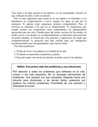 Tres, hazte a un lado, piensa en los demás y en sus necesidades, disuelve el
ego, enfócate en ellos y todo se aclarará.
Pero lo más importante para entrar en la vía rápida a la felicidad y a la
abundancia es comprometerte a servir, aunque no sepas en qué por el
momento. Si quieres tener respuestas, primero comprométete. Pues el
universo no responde a los que no se comprometen. Te aseguramos que
cuando asumas ese compromiso como emprendedor, las oportunidades
aparecerán una tras otra. Cuando pases del modo «servirte de los demás» al
modo «servir a los demás» (y el emprendimiento es ideal para ello) activarás
un poder inaudito, el mismo que crea galaxias y supernovas, de modo que
comparativamente tu proyecto será pan comido para esa inteligencia
inconmensurable que está aguardando a que muevas ficha.
Tres ideas poderosas:
1. El don de servir a los demás es el sentido de la vida.
2. El talento se desarrolla con práctica y pasión.
3. Pasa del modo «servirte de los demás» al modo «servir a los demás».
Hábito: Encuentra cada día problemas y sus soluciones
Pon atención a todos los problemas que enfrentas en la vida,
incluso a los más pequeños. Sé un buscador permanente de
problemas. Vive siempre con esa curiosidad. Después busca una
solución para ofrecérsela a los demás (todos acabamos por
padecer los mismos problemas). Enamórate de una solución y
ofrécesela al mundo.
 