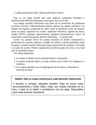 3. ¿Qué puedo hacer más? ¿Qué puedo hacer menos?
Este es un mapa mental que todo negocio, autónomo freelance y
multinacional deberían plantearse como poco una vez al año.
Los mapas mentales funcionan muy bien en la resolución de problemas
(problem solving). Adicionalmente puedes aplicar los mapas mentales a tu
modelo de negocio, propuesta de valor, crear un producto, crear un manual,
crear un curso, organizar un evento, organizar reuniones, agenda de tareas,
cuadro DAFO, preparar negociaciones, preparar presentaciones, hacer un
currículum, tomar decisiones, plan de marketing… y mucho más.
Como ves, puedes llevar los mapas mentales al ámbito empresarial y
profesional de muchas maneras. Cuando los utilices estarás pensando como
un genio, creando muchas ideas para luego seleccionar las mejores y llevarlas
a un plan de acción. Podrás organizarlas al primer golpe de vista, y eso hará
que las recuerdes mejor.
Tres ideas poderosas:
1. La mente se aburre con la escritura lineal y monocolor.
2. La mente recuerda mejor y es más creativa con el color, las imágenes y los
símbolos.
3. Los mapas mentales son el organigrama de las ideas y fomentan la
creación de ideas.
Habito: Haz un mapa mental para cada decisión importante
Y durante tu jornada, dibújalos también. Deja de tomar notas
secuencialmente y hacer listas; mejor usa mapas mentales en tu
bloc, o bien en tu tablet o smartphone con las apps. Disponibles
para cada decisión importante.
 