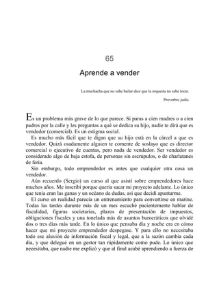 65
Aprende a vender
La muchacha que no sabe bailar dice que la orquesta no sabe tocar.
Proverbio judío
Es un problema más grave de lo que parece. Si paras a cien madres o a cien
padres por la calle y les preguntas a qué se dedica su hijo, nadie te dirá que es
vendedor (comercial). Es un estigma social.
Es mucho más fácil que te digan que su hijo está en la cárcel a que es
vendedor. Quizá osadamente alguien te comente de soslayo que es director
comercial o ejecutivo de cuentas, pero nada de vendedor. Ser vendedor es
considerado algo de baja estofa, de personas sin escrúpulos, o de charlatanes
de feria.
Sin embargo, todo emprendedor es antes que cualquier otra cosa un
vendedor.
Aún recuerdo (Sergio) un curso al que asistí sobre emprendedores hace
muchos años. Me inscribí porque quería sacar mi proyecto adelante. Lo único
que tenía eran las ganas y un océano de dudas, así que decidí apuntarme.
El curso en realidad parecía un entrenamiento para convertirse en marine.
Todas las tardes durante más de un mes escuché pacientemente hablar de
fiscalidad, figuras societarias, plazos de presentación de impuestos,
obligaciones fiscales y una tonelada más de asuntos burocráticos que olvidé
dos o tres días más tarde. En lo único que pensaba día y noche era en cómo
hacer que mi proyecto emprendedor despegase. Y para ello no necesitaba
todo ese aluvión de información fiscal y legal, que a la sazón cambia cada
día, y que delegué en un gestor tan rápidamente como pude. Lo único que
necesitaba, que nadie me explicó y que al final acabé aprendiendo a fuerza de
 