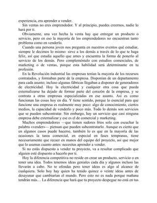 experiencia, era aprender a vender.
Sin ventas no eres emprendedor. Y al principio, puedes creernos, nadie lo
hará por ti.
Obviamente, una vez hecha la venta hay que entregar un producto o
servicio, pero en eso la mayoría de los emprendedores no encuentran tanto
problema como en venderlo.
Cuando una persona joven nos pregunta en nuestros eventos qué estudiar,
siempre le decimos lo mismo: sirve a los demás a través de lo que te haga
feliz, así que estudia aquello que ames y encuentra la forma de ponerlo al
servicio de los demás. Pero compleméntalo con estudios comerciales, de
marketing o de ventas, porque esta habilidad será determinante en tu
profesión.
En la Revolución industrial las empresas tenían la mayoría de los recursos
contratados, y formaban parte de la empresa. Disponían de un departamento
para cada asunto; incluso algunas fábricas llegaban a disponer de generadores
de electricidad. Hoy la electricidad y cualquier otra cosa que pueda
externalizarse ha dejado de formar parte del corazón de la empresa, y se
contrata a otras empresas especializadas en ese asunto. Así es como
funcionan las cosas hoy en día. Y tiene sentido, porque lo esencial para que
funcione una empresa es realmente muy poco: algo de conocimiento, ciertos
medios, la capacidad de venderlo y poco más. Todo lo demás son servicios
que se pueden subcontratar. Sin embargo, hay un servicio que casi ninguna
empresa debe externalizar y ese es el de comercial y marketing.
Muchos emprendedores —que tienen sudores fríos solo con escuchar la
palabra «vender»— piensan que pueden subcontratarlo. Aunque es cierto que
en algunos casos puede hacerse, también lo es que en la mayoría de las
ocasiones la tarea comercial, en especial en fases tempranas, tiene
necesariamente que recaer en manos del equipo del proyecto, así que mejor
que lo asumas cuanto antes: necesitas aprender a vender.
Si no estás dispuesto a vender tu proyecto, va a resultar complicado que
alguien esté dispuesto a hacerlo por ti.
Hoy la diferencia competitiva no reside en crear un producto, servicio o en
tener una idea. Todos tenemos ideas geniales cada día y algunos incluso las
llevarán a cabo. No te ofendas pero tener ideas es algo al alcance de
cualquiera. Solo hoy hay quien ha tenido quince o veinte ideas antes de
desayunar que cambiarían el mundo. Pero esto no es nada porque mañana
tendrán más… La diferencia que hará que tu proyecto despegue no está en tus
 