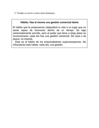 3. Vender es servir a otros seres humanos.
Hábito: Haz al menos una gestión comercial diaria
El hábito que te proponemos catapultará tu vida a un lugar que no
serás capaz de reconocer dentro de un tiempo. Es algo
extremadamente sencillo, pero el poder que tiene a largo plazo es
revolucionario: cada día haz una gestión comercial. De caza o de
pesca, no importa.
Este es el hábito de los emprendedores supercampeones. No
infravalores este hábito: cada día, una gestión.
 