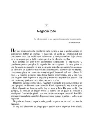 66
Negocia todo
Lo más importante en una negociación es escuchar lo que no se dice.
PETER DRUCKER
Hay dos cosas que no te enseñaron en la escuela y que te costará dinero no
dominarlas: hablar en público y negociar. El coste de oportunidad por
desconocer estas dos habilidades es inmenso y siempre conlleva dejar dinero
en la mesa para que se lo lleve otro que sí se ha educado en ellas.
Los autores de este libro disfrutamos negociando lo impensable y
podríamos poner ejemplos de negociación extravagantes: de unas gafas en
una farmacia, un juguete en una juguetería, comida en mercadillos, compras
de software, un cuarto de baño en una constructora, automóviles en internet,
compras de pisos, un curso a un conocido gurú internacional, una reforma de
piso… y muchos ejemplos más donde hemos comprobado, una y otra vez,
que la gente está dispuesta a negociar y también a regatear los precios. Por
una razón muy poderosa: necesitan y quieren vender.
Hagamos algunas distinciones. Regatear es discutir el precio, negociar es
dar algo para recibir otra cosa a cambio. En el regateo solo hay presión para
reducir el precio, en la negociación hay un toma y daca. Dar para recibir. Por
ejemplo, si consigo un mejor precio a cambio de un pago al contado o
anticipado. O un mejor precio por una compra de mayor cantidad. También
conseguir una rebaja a cambio de proporcionar nuevos clientes… todo eso es
negociar.
Negociar es hacer el negocio más grande, regatear es hacer el precio más
pequeño.
Si hay más elementos en juego que el precio, eso es negociar. Pero si solo
 