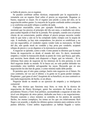 se habla de precio, eso es regatear.
Se pueden combinar ambas técnicas, empezando por la negociación y
rematarla con un regateo final sobre el precio ya negociado. Regatear es
bueno, negociar es mejor. En el regateo uno pierde a costa del otro, en la
negociación ambos ganan. La mayoría de la gente confunde ambos conceptos
y se conforma con pedir rebajas a cambio de nada.
Cualquier mercadillo, como por ejemplo Portobello de Londres, te
mostrará que los precios al principio del día son unos, a mediodía son otros,
para acabar bajando al final de la jornada. Por ejemplo, cuando eres el primer
cliente de un comerciante, podrás rebajar el precio porque necesita vender
todo lo que tiene y aún no le ha comprado nadie; rompes con la sequía de
caja. A mediodía, ya hay más compradores, los precios se estabilizan y no
son tan negociables, el vendedor espera vender toda su mercancía. Al final
del día, aún queda stock no vendido y hay prisa por venderlo; aceptará
rebajas de precio y ya no digamos si la mercancía es perecedera.
A negociar se aprende, como a todo. Como pautas te diremos que la mejor
forma de negociación es desde el mundo del otro. Es decir, mostrando
empatía y viendo la transacción desde su punto de vista: qué busca, qué sabe,
qué necesita, hasta dónde está dispuesto a llegar, qué no tolerará… Si te
informas bien antes de negociar de los intereses de la otra persona, te será
fácil negociar desde su mundo. Si lo haces así, no solo podrás defender tus
necesidades sino también salvaguardar las suyas. Recuerda que en una
negociación los dos han de ganar, o como mínimo nadie debe perder.
Si permites que el otro gane contigo, haréis más negocios en el futuro. En
caso contrario, tal vez sea el último: a la gente no le gusta perder siempre.
Pregúntate: ¿qué gana el otro? Asegúrate de su beneficio, en caso contrario es
una mala negociación; de hecho, es un abuso.
Negociar desde su mundo es un ejercicio de empatía y es inteligencia
comercial.
Hay otra técnica que funciona muy bien; se trata de la técnica de
negociación de Henry Kissinger, quien fue secretario de Estado con los
presidentes Nixon y Ford. Este político, acostumbrado a negociar al más alto
nivel con dirigentes de otros países, dedicaba una hora a sus negociaciones.
Durante cuarenta y cinco minutos se centraba en los puntos de acuerdo
fáciles, los menos complejos, los temas en los que era relativamente fácil
llegar a un acuerdo, y dejaba los últimos quince minutos para centrarse en los
puntos difíciles. Como ambos negociadores ya habían llegado a varios
 