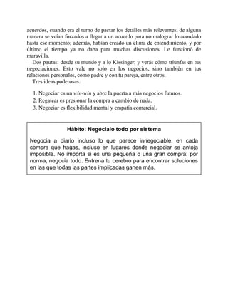 acuerdos, cuando era el turno de pactar los detalles más relevantes, de alguna
manera se veían forzados a llegar a un acuerdo para no malograr lo acordado
hasta ese momento; además, habían creado un clima de entendimiento, y por
último el tiempo ya no daba para muchas discusiones. Le funcionó de
maravilla.
Dos pautas: desde su mundo y a lo Kissinger; y verás cómo triunfas en tus
negociaciones. Esto vale no solo en los negocios, sino también en tus
relaciones personales, como padre y con tu pareja, entre otros.
Tres ideas poderosas:
1. Negociar es un win-win y abre la puerta a más negocios futuros.
2. Regatear es presionar la compra a cambio de nada.
3. Negociar es flexibilidad mental y empatía comercial.
Hábito: Negócialo todo por sistema
Negocia a diario incluso lo que parece innegociable, en cada
compra que hagas, incluso en lugares donde negociar se antoja
imposible. No importa si es una pequeña o una gran compra; por
norma, negocia todo. Entrena tu cerebro para encontrar soluciones
en las que todas las partes implicadas ganen más.
 