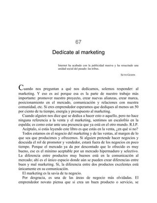 67
Dedícate al marketing
Internet ha acabado con la publicidad masiva y ha resucitado una
unidad social del pasado: las tribus.
SETH GODIN
Cuando nos preguntan a qué nos dedicamos, solemos responder: al
marketing. Y eso es así porque esa es la parte de nuestro trabajo más
importante: promover nuestro proyecto, crear nuevas alianzas, crear marca,
posicionamiento en el mercado, comunicación y relaciones con nuestra
comunidad, etc. Si eres emprendedor esperamos que dediques al menos un 50
por ciento de tu tiempo, energía y presupuesto al marketing.
Cuando alguien nos dice que se dedica a hacer esto o aquello, pero no hace
ninguna referencia a la venta y el marketing, sentimos un escalofrío en la
espalda; es como estar ante una presencia que ya está en el otro mundo. R.I.P.
Acéptalo, si estás leyendo este libro es que estás en la venta, ¿en qué si no?
Todos estamos en el negocio del marketing y de las ventas, al margen de lo
que sea que producimos y ofrecemos. Si alguien pretende hacer negocios y
descuida el rol de promotor y vendedor, estará fuera de los negocios en poco
tiempo. Porque el mercado ya da por descontado que lo ofrecido es muy
bueno, ese es el mínimo aceptable por un mercado hipermaduro y selectivo.
La diferencia entre productos muy buenos está en la comunicación al
mercado; ahí es el único espacio donde aún se pueden crear diferencias entre
buen y mal marketing. Sí, la diferencia entre dos productos excelentes está
únicamente en su comunicación.
El marketing es la savia de tu negocio.
Por desgracia, es una de las áreas de negocio más olvidadas. El
emprendedor novato piensa que si crea un buen producto o servicio, se
 