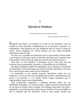 5
Ejercita tu fortaleza
El éxito consiste en vencer el miedo al fracaso.
CHARLES AUGUSTIN SAINTE-BEUVE
Imagínate que llegas a un mirador en lo alto de una montaña y que ese
mirador no tiene barandilla. Probablemente no te atreverías a asomarte y te
mantendrías a una distancia más que prudencial para no correr el riesgo de
caerte. Ahora imagínate ese mismo mirador con una sólida barandilla
fuertemente asida al suelo.
En este caso, es posible que disfrutases de las vistas desde el mismo borde
y que incluso te acercases a pocos centímetros del borde sin ni siquiera tocar
la barandilla; el mero hecho de saber que está ahí sería suficiente para ti.
Pues bien, en esta metáfora, el precipicio son los retos que cada día
enfrentas como emprendedor y persona, y la barandilla son tus fortalezas.
Resultaría peliagudo, además de imprudente, que te asomases al precipicio
sin barandilla, de la misma forma que resulta insensato enfrentarse a los retos
de la vida sin tener claras cuáles son tus fortalezas.
Lo lamentable es que muchas personas desconocen cuáles son sus
fortalezas y eso les provoca una inseguridad que las lleva, prudentemente por
cierto, a la inacción o a no asumir ciertos riesgos calculados que es
imprescindible asumir como emprendedor.
Está comprobado: pregúntale a cualquier persona cuáles son sus
debilidades principales y te recitará rauda y solícita una lista pormenorizada
de sus áreas de mejora. Haz la prueba. Sin embargo, deja pasar unos días y
pregúntale a esa misma persona cuáles son sus fortalezas. Lo más probable es
que te responda que las desconoce. Todo lo más, podría suceder que
 