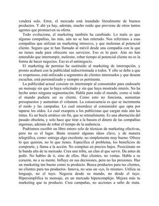 venderá solo. Error, el mercado está inundado literalmente de buenos
productos. Y ahí ya hay, además, mucho ruido que proviene de otros tantos
agentes que promueven su oferta.
Todo evoluciona, el marketing también ha cambiado. Lo malo es que
algunas compañías, las más, aún no se han enterado. Nos referimos a esas
compañías que utilizan un marketing intrusivo, y que molestan al potencial
cliente. Seguro que te han llamado al móvil desde una compañía con la que
no tienes nada para ofrecerte sus servicios. Eso es lo peor. Aún no han
entendido que interrumpir, molestar, robar tiempo al potencial cliente no es la
forma de hacer negocios. Eso es el antinegocio.
El marketing de permiso ha sustituido al marketing de interrupción, y
pronto acabará con la publicidad indiscriminada a todos. Y ello se debe a que
es respetuoso, está enfocado a segmentos de clientes interesados y que desean
escuchar, está personalizado y siempre es pertinente.
La publicidad actual consiste en interrumpir al consumidor para endosarle
un mensaje sin que lo haya solicitado y sin que haya mostrado interés. No ha
hecho antes ninguna segmentación. Habla para todo el mundo, como si todo
el mundo pudiera ser su cliente. Como esto no funciona, aumentan
presupuestos y aumentan el volumen. La consecuencia es que se incrementa
el ruido y las campañas. Lo cual ensordece al consumidor que opta por
taparse los oídos. Lo cual exaspera a los publicistas que cargan más aún las
tintas. Es un bucle errático sin fin, que se retroalimenta. Es una aberración del
pasado obsoleta, y solo hace que tirar a la basura el dinero de las compañías
ingenuas, además de robar el tiempo de la audiencia.
Podríamos escribir un libro entero solo de técnicas de marketing efectivas,
pero no es el lugar. Baste resumir algunas ideas clave, y de manera
telegráfica, como: entrega algo excelente, no simplemente muy bueno. Ofrece
lo que quieren, no lo que tienes. Especifica el problema, los beneficios de
comprarte, y llama a la acción. No compitas en precios bajos. Posiciónate en
la banda alta de tu mercado. Crea una tribu, un clan al que servir. Da antes de
pedir. No hables de ti, sino de ellos. Haz clientes, no ventas. Habla a su
corazón, no a su mente. Influye en sus decisiones, pero no las presiones. Haz
un marketing tan bueno como tu producto. Busca productos para tus clientes,
no clientes para tus productos. Innova, no seas un «yo, lo mismo». Utiliza su
lenguaje, no el tuyo. Negocia desde su mundo, no desde el tuyo.
Hipersimplifica tu mensaje, en un mercado hipercomplejo. Mejora más tu
marketing que tu producto. Crea campañas, no acciones a salto de mata.
 