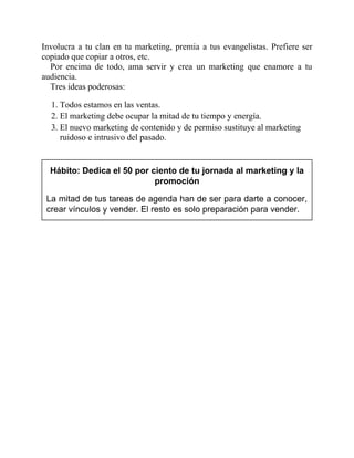 Involucra a tu clan en tu marketing, premia a tus evangelistas. Prefiere ser
copiado que copiar a otros, etc.
Por encima de todo, ama servir y crea un marketing que enamore a tu
audiencia.
Tres ideas poderosas:
1. Todos estamos en las ventas.
2. El marketing debe ocupar la mitad de tu tiempo y energía.
3. El nuevo marketing de contenido y de permiso sustituye al marketing
ruidoso e intrusivo del pasado.
Hábito: Dedica el 50 por ciento de tu jornada al marketing y la
promoción
La mitad de tus tareas de agenda han de ser para darte a conocer,
crear vínculos y vender. El resto es solo preparación para vender.
 