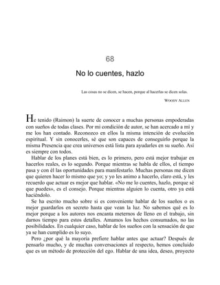 68
No lo cuentes, hazlo
Las cosas no se dicen, se hacen, porque al hacerlas se dicen solas.
WOODY ALLEN
He tenido (Raimon) la suerte de conocer a muchas personas empoderadas
con sueños de todas clases. Por mi condición de autor, se han acercado a mí y
me los han contado. Reconozco en ellos la misma intención de evolución
espiritual. Y sin conocerles, sé que son capaces de conseguirlo porque la
misma Presencia que crea universos está lista para ayudarles en su sueño. Así
es siempre con todos.
Hablar de los planes está bien, es lo primero, pero está mejor trabajar en
hacerlos reales, es lo segundo. Porque mientras se habla de ellos, el tiempo
pasa y con él las oportunidades para manifestarlo. Muchas personas me dicen
que quieren hacer lo mismo que yo; y yo les animo a hacerlo, claro está, y les
recuerdo que actuar es mejor que hablar. «No me lo cuentes, hazlo, porque sé
que puedes», es el consejo. Porque mientras alguien lo cuenta, otro ya está
haciéndolo.
Se ha escrito mucho sobre si es conveniente hablar de los sueños o es
mejor guardarlos en secreto hasta que vean la luz. No sabemos qué es lo
mejor porque a los autores nos encanta meternos de lleno en el trabajo, sin
darnos tiempo para estos detalles. Amamos los hechos consumados, no las
posibilidades. En cualquier caso, hablar de los sueños con la sensación de que
ya se han cumplido es lo suyo.
Pero ¿por qué la mayoría prefiere hablar antes que actuar? Después de
pensarlo mucho, y de muchas conversaciones al respecto, hemos concluido
que es un método de protección del ego. Hablar de una idea, deseo, proyecto
 