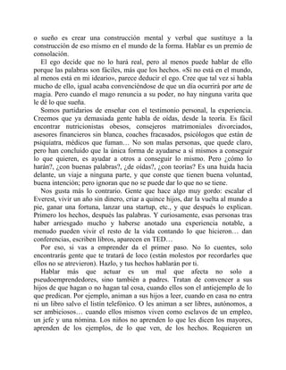 o sueño es crear una construcción mental y verbal que sustituye a la
construcción de eso mismo en el mundo de la forma. Hablar es un premio de
consolación.
El ego decide que no lo hará real, pero al menos puede hablar de ello
porque las palabras son fáciles, más que los hechos. «Si no está en el mundo,
al menos está en mi ideario», parece deducir el ego. Cree que tal vez si habla
mucho de ello, igual acaba convenciéndose de que un día ocurrirá por arte de
magia. Pero cuando el mago renuncia a su poder, no hay ninguna varita que
le dé lo que sueña.
Somos partidarios de enseñar con el testimonio personal, la experiencia.
Creemos que ya demasiada gente habla de oídas, desde la teoría. Es fácil
encontrar nutricionistas obesos, consejeros matrimoniales divorciados,
asesores financieros sin blanca, coaches fracasados, psicólogos que están de
psiquiatra, médicos que fuman… No son malas personas, que quede claro,
pero han concluido que la única forma de ayudarse a sí mismos a conseguir
lo que quieren, es ayudar a otros a conseguir lo mismo. Pero ¿cómo lo
harán?, ¿con buenas palabras?, ¿de oídas?, ¿con teorías? Es una huida hacia
delante, un viaje a ninguna parte, y que conste que tienen buena voluntad,
buena intención; pero ignoran que no se puede dar lo que no se tiene.
Nos gusta más lo contrario. Gente que hace algo muy gordo: escalar el
Everest, vivir un año sin dinero, criar a quince hijos, dar la vuelta al mundo a
pie, ganar una fortuna, lanzar una startup, etc., y que después lo explican.
Primero los hechos, después las palabras. Y curiosamente, esas personas tras
haber arriesgado mucho y haberse anotado una experiencia notable, a
menudo pueden vivir el resto de la vida contando lo que hicieron… dan
conferencias, escriben libros, aparecen en TED…
Por eso, si vas a emprender da el primer paso. No lo cuentes, solo
encontrarás gente que te tratará de loco (están molestos por recordarles que
ellos no se atrevieron). Hazlo, y tus hechos hablarán por ti.
Hablar más que actuar es un mal que afecta no solo a
pseudoemprendedores, sino también a padres. Tratan de convencer a sus
hijos de que hagan o no hagan tal cosa, cuando ellos son el antiejemplo de lo
que predican. Por ejemplo, animan a sus hijos a leer, cuando en casa no entra
ni un libro salvo el listín telefónico. O les animan a ser libres, autónomos, a
ser ambiciosos… cuando ellos mismos viven como esclavos de un empleo,
un jefe y una nómina. Los niños no aprenden lo que les dicen los mayores,
aprenden de los ejemplos, de lo que ven, de los hechos. Requieren un
 