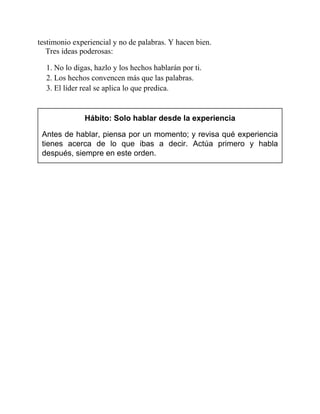 testimonio experiencial y no de palabras. Y hacen bien.
Tres ideas poderosas:
1. No lo digas, hazlo y los hechos hablarán por ti.
2. Los hechos convencen más que las palabras.
3. El líder real se aplica lo que predica.
Hábito: Solo hablar desde la experiencia
Antes de hablar, piensa por un momento; y revisa qué experiencia
tienes acerca de lo que ibas a decir. Actúa primero y habla
después, siempre en este orden.
 