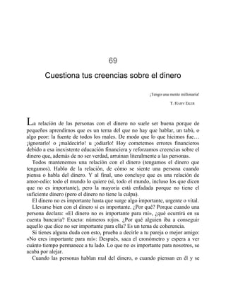 69
Cuestiona tus creencias sobre el dinero
¡Tengo una mente millonaria!
T. HARV EKER
La relación de las personas con el dinero no suele ser buena porque de
pequeños aprendimos que es un tema del que no hay que hablar, un tabú, o
algo peor: la fuente de todos los males. De modo que lo que hicimos fue…
¡ignorarlo! o ¡maldecirlo! u ¡odiarlo! Hoy cometemos errores financieros
debido a esa inexistente educación financiera y reforzamos creencias sobre el
dinero que, además de no ser verdad, arruinan literalmente a las personas.
Todos mantenemos una relación con el dinero (tengamos el dinero que
tengamos). Hablo de la relación, de cómo se siente una persona cuando
piensa o habla del dinero. Y al final, uno concluye que es una relación de
amor-odio: todo el mundo lo quiere (sí, todo el mundo, incluso los que dicen
que no es importante), pero la mayoría está enfadada porque no tiene el
suficiente dinero (pero el dinero no tiene la culpa).
El dinero no es importante hasta que surge algo importante, urgente o vital.
Llevarse bien con el dinero sí es importante. ¿Por qué? Porque cuando una
persona declara: «El dinero no es importante para mí», ¿qué ocurrirá en su
cuenta bancaria? Exacto: números rojos. ¿Por qué alguien iba a conseguir
aquello que dice no ser importante para ella? Es un tema de coherencia.
Si tienes alguna duda con esto, prueba a decirle a tu pareja o mejor amigo:
«No eres importante para mí»: Después, saca el cronómetro y espera a ver
cuánto tiempo permanece a tu lado. Lo que no es importante para nosotros, se
acaba por alejar.
Cuando las personas hablan mal del dinero, o cuando piensan en él y se
 