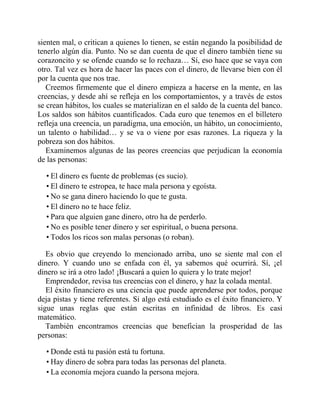 sienten mal, o critican a quienes lo tienen, se están negando la posibilidad de
tenerlo algún día. Punto. No se dan cuenta de que el dinero también tiene su
corazoncito y se ofende cuando se lo rechaza… Sí, eso hace que se vaya con
otro. Tal vez es hora de hacer las paces con el dinero, de llevarse bien con él
por la cuenta que nos trae.
Creemos firmemente que el dinero empieza a hacerse en la mente, en las
creencias, y desde ahí se refleja en los comportamientos, y a través de estos
se crean hábitos, los cuales se materializan en el saldo de la cuenta del banco.
Los saldos son hábitos cuantificados. Cada euro que tenemos en el billetero
refleja una creencia, un paradigma, una emoción, un hábito, un conocimiento,
un talento o habilidad… y se va o viene por esas razones. La riqueza y la
pobreza son dos hábitos.
Examinemos algunas de las peores creencias que perjudican la economía
de las personas:
• El dinero es fuente de problemas (es sucio).
• El dinero te estropea, te hace mala persona y egoísta.
• No se gana dinero haciendo lo que te gusta.
• El dinero no te hace feliz.
• Para que alguien gane dinero, otro ha de perderlo.
• No es posible tener dinero y ser espiritual, o buena persona.
• Todos los ricos son malas personas (o roban).
Es obvio que creyendo lo mencionado arriba, uno se siente mal con el
dinero. Y cuando uno se enfada con él, ya sabemos qué ocurrirá. Sí, ¡el
dinero se irá a otro lado! ¡Buscará a quien lo quiera y lo trate mejor!
Emprendedor, revisa tus creencias con el dinero, y haz la colada mental.
El éxito financiero es una ciencia que puede aprenderse por todos, porque
deja pistas y tiene referentes. Si algo está estudiado es el éxito financiero. Y
sigue unas reglas que están escritas en infinidad de libros. Es casi
matemático.
También encontramos creencias que benefician la prosperidad de las
personas:
• Donde está tu pasión está tu fortuna.
• Hay dinero de sobra para todas las personas del planeta.
• La economía mejora cuando la persona mejora.
 