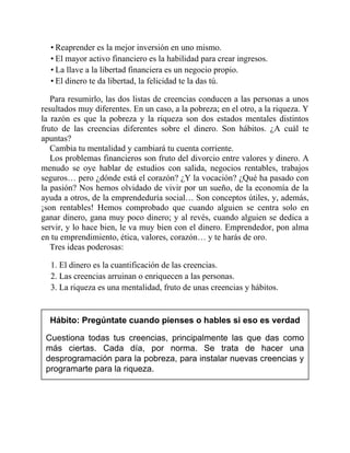 • Reaprender es la mejor inversión en uno mismo.
• El mayor activo financiero es la habilidad para crear ingresos.
• La llave a la libertad financiera es un negocio propio.
• El dinero te da libertad, la felicidad te la das tú.
Para resumirlo, las dos listas de creencias conducen a las personas a unos
resultados muy diferentes. En un caso, a la pobreza; en el otro, a la riqueza. Y
la razón es que la pobreza y la riqueza son dos estados mentales distintos
fruto de las creencias diferentes sobre el dinero. Son hábitos. ¿A cuál te
apuntas?
Cambia tu mentalidad y cambiará tu cuenta corriente.
Los problemas financieros son fruto del divorcio entre valores y dinero. A
menudo se oye hablar de estudios con salida, negocios rentables, trabajos
seguros… pero ¿dónde está el corazón? ¿Y la vocación? ¿Qué ha pasado con
la pasión? Nos hemos olvidado de vivir por un sueño, de la economía de la
ayuda a otros, de la emprendeduría social… Son conceptos útiles, y, además,
¡son rentables! Hemos comprobado que cuando alguien se centra solo en
ganar dinero, gana muy poco dinero; y al revés, cuando alguien se dedica a
servir, y lo hace bien, le va muy bien con el dinero. Emprendedor, pon alma
en tu emprendimiento, ética, valores, corazón… y te harás de oro.
Tres ideas poderosas:
1. El dinero es la cuantificación de las creencias.
2. Las creencias arruinan o enriquecen a las personas.
3. La riqueza es una mentalidad, fruto de unas creencias y hábitos.
Hábito: Pregúntate cuando pienses o hables si eso es verdad
Cuestiona todas tus creencias, principalmente las que das como
más ciertas. Cada día, por norma. Se trata de hacer una
desprogramación para la pobreza, para instalar nuevas creencias y
programarte para la riqueza.
 