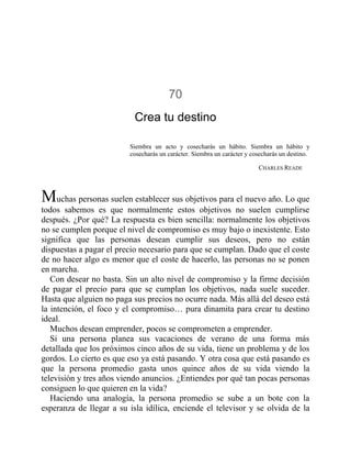 70
Crea tu destino
Siembra un acto y cosecharás un hábito. Siembra un hábito y
cosecharás un carácter. Siembra un carácter y cosecharás un destino.
CHARLES READE
Muchas personas suelen establecer sus objetivos para el nuevo año. Lo que
todos sabemos es que normalmente estos objetivos no suelen cumplirse
después. ¿Por qué? La respuesta es bien sencilla: normalmente los objetivos
no se cumplen porque el nivel de compromiso es muy bajo o inexistente. Esto
significa que las personas desean cumplir sus deseos, pero no están
dispuestas a pagar el precio necesario para que se cumplan. Dado que el coste
de no hacer algo es menor que el coste de hacerlo, las personas no se ponen
en marcha.
Con desear no basta. Sin un alto nivel de compromiso y la firme decisión
de pagar el precio para que se cumplan los objetivos, nada suele suceder.
Hasta que alguien no paga sus precios no ocurre nada. Más allá del deseo está
la intención, el foco y el compromiso… pura dinamita para crear tu destino
ideal.
Muchos desean emprender, pocos se comprometen a emprender.
Si una persona planea sus vacaciones de verano de una forma más
detallada que los próximos cinco años de su vida, tiene un problema y de los
gordos. Lo cierto es que eso ya está pasando. Y otra cosa que está pasando es
que la persona promedio gasta unos quince años de su vida viendo la
televisión y tres años viendo anuncios. ¿Entiendes por qué tan pocas personas
consiguen lo que quieren en la vida?
Haciendo una analogía, la persona promedio se sube a un bote con la
esperanza de llegar a su isla idílica, enciende el televisor y se olvida de la
 
