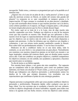navegación. Nadie rema, y entonces se preguntará por qué se ha perdido en el
inmenso mar.
¿Alguien iría a la Luna sin un plan de ida y vuelta preciso? ¿Cómo es que
cada día aterrizan aviones en Hawái, en medio del océano más grande del
planeta? La respuesta no es «por casualidad» ni tampoco gracias a la
improvisación. El logro siempre es resultado de un plan preciso y detallado.
Lo que está ocurriendo ahora mismo es que muchas personas van a la deriva,
como cohetes perdidos en el espacio, sin llegar a ninguna parte; y ello porque
no tienen ningún plan preciso que les lleve a donde desean llegar.
Por cierto, aquí no se trata de ir a la Luna, sino de algo mucho más
sencillo: emprender con éxito. Trabajar con objetivos es una de las mejores
cosas que han ocurrido en nuestra vida. Desde que nos aplicamos a ellos,
nuestro nivel de logro es espectacularmente elevado. Muchas personas dicen
que los objetivos son un motivo más de estrés y que no están dispuestas a
aceptar más presiones. A ellas les diríamos que sus objetivos son elegidos y
voluntarios, y por esa misma razón pueden cambiarlos cuando lo deseen.
Pero sobre todo son profundamente amados. Y eso los hace invencibles.
Dedicarse un día a establecer metas no es una tarea ardua, todo lo
contrario, es un acto festivo y nos proporciona un gran placer. Normalmente
nos reunimos con nuestras respectivas parejas en un hotel con encanto o un
lugar inspirador, aislados del contexto diario, para así diseñar juntos nuestro
nuevo año. Cada uno establece sus propios objetivos y también compartimos
los objetivos comunes; en este sentido, nos ayudamos y apoyamos y hacemos
que nuestro paso se acompase.
Tu día de metas es un hábito sagrado.
Nos encanta hacer planes y nos gusta aún más cumplirlos. Por supuesto
que no cumplimos todo lo que planeamos, pero como nos pedimos tanto,
tantísimo, nos basta con alcanzar el 70 por ciento, ¡y eso es ya un gran logro!
Desde que trabajamos con objetivos personales y profesionales somos los
dueños de la vida que siempre deseamos. Los resultados son tan
espectaculares que confirman el poder de esta estrategia ganadora.
Algunas personas se preguntarán sobre qué cosas pueden establecer objetivos
personales y profesionales. Respuesta rápida: sobre cualquier cosa que te
haga vibrar. Las tres acciones que te ayudarán a hacerlo real son: primero,
escribe tu objetivo desglosado en tareas realizables; segundo, pasa todas esas
tareas a la agenda con una fecha; tercero, revisa tus objetivos cada semana.
 