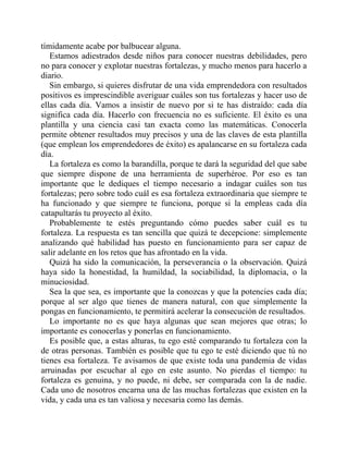 tímidamente acabe por balbucear alguna.
Estamos adiestrados desde niños para conocer nuestras debilidades, pero
no para conocer y explotar nuestras fortalezas, y mucho menos para hacerlo a
diario.
Sin embargo, si quieres disfrutar de una vida emprendedora con resultados
positivos es imprescindible averiguar cuáles son tus fortalezas y hacer uso de
ellas cada día. Vamos a insistir de nuevo por si te has distraído: cada día
significa cada día. Hacerlo con frecuencia no es suficiente. El éxito es una
plantilla y una ciencia casi tan exacta como las matemáticas. Conocerla
permite obtener resultados muy precisos y una de las claves de esta plantilla
(que emplean los emprendedores de éxito) es apalancarse en su fortaleza cada
día.
La fortaleza es como la barandilla, porque te dará la seguridad del que sabe
que siempre dispone de una herramienta de superhéroe. Por eso es tan
importante que le dediques el tiempo necesario a indagar cuáles son tus
fortalezas; pero sobre todo cuál es esa fortaleza extraordinaria que siempre te
ha funcionado y que siempre te funciona, porque si la empleas cada día
catapultarás tu proyecto al éxito.
Probablemente te estés preguntando cómo puedes saber cuál es tu
fortaleza. La respuesta es tan sencilla que quizá te decepcione: simplemente
analizando qué habilidad has puesto en funcionamiento para ser capaz de
salir adelante en los retos que has afrontado en la vida.
Quizá ha sido la comunicación, la perseverancia o la observación. Quizá
haya sido la honestidad, la humildad, la sociabilidad, la diplomacia, o la
minuciosidad.
Sea la que sea, es importante que la conozcas y que la potencies cada día;
porque al ser algo que tienes de manera natural, con que simplemente la
pongas en funcionamiento, te permitirá acelerar la consecución de resultados.
Lo importante no es que haya algunas que sean mejores que otras; lo
importante es conocerlas y ponerlas en funcionamiento.
Es posible que, a estas alturas, tu ego esté comparando tu fortaleza con la
de otras personas. También es posible que tu ego te esté diciendo que tú no
tienes esa fortaleza. Te avisamos de que existe toda una pandemia de vidas
arruinadas por escuchar al ego en este asunto. No pierdas el tiempo: tu
fortaleza es genuina, y no puede, ni debe, ser comparada con la de nadie.
Cada uno de nosotros encarna una de las muchas fortalezas que existen en la
vida, y cada una es tan valiosa y necesaria como las demás.
 