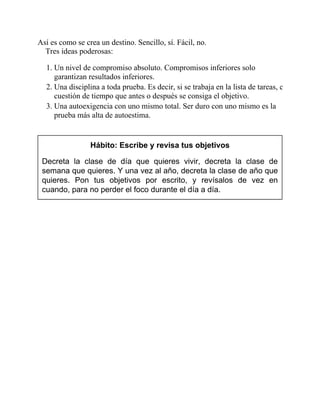Así es como se crea un destino. Sencillo, sí. Fácil, no.
Tres ideas poderosas:
1. Un nivel de compromiso absoluto. Compromisos inferiores solo
garantizan resultados inferiores.
2. Una disciplina a toda prueba. Es decir, si se trabaja en la lista de tareas, es
cuestión de tiempo que antes o después se consiga el objetivo.
3. Una autoexigencia con uno mismo total. Ser duro con uno mismo es la
prueba más alta de autoestima.
Hábito: Escribe y revisa tus objetivos
Decreta la clase de día que quieres vivir, decreta la clase de
semana que quieres. Y una vez al año, decreta la clase de año que
quieres. Pon tus objetivos por escrito, y revísalos de vez en
cuando, para no perder el foco durante el día a día.
 