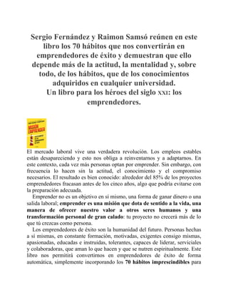 Sergio Fernández y Raimon Samsó reúnen en este
libro los 70 hábitos que nos convertirán en
emprendedores de éxito y demuestran que ello
depende más de la actitud, la mentalidad y, sobre
todo, de los hábitos, que de los conocimientos
adquiridos en cualquier universidad.
Un libro para los héroes del siglo XXI: los
emprendedores.
El mercado laboral vive una verdadera revolución. Los empleos estables
están desapareciendo y esto nos obliga a reinventarnos y a adaptarnos. En
este contexto, cada vez más personas optan por emprender. Sin embargo, con
frecuencia lo hacen sin la actitud, el conocimiento y el compromiso
necesarios. El resultado es bien conocido: alrededor del 85% de los proyectos
emprendedores fracasan antes de los cinco años, algo que podría evitarse con
la preparación adecuada.
Emprender no es un objetivo en sí mismo, una forma de ganar dinero o una
salida laboral; emprender es una misión que dota de sentido a la vida, una
manera de ofrecer nuestro valor a otros seres humanos y una
transformación personal de gran calado: tu proyecto no crecerá más de lo
que tú crezcas como persona.
Los emprendedores de éxito son la humanidad del futuro. Personas hechas
a sí mismas, en constante formación, motivadas, exigentes consigo mismas,
apasionadas, educadas e instruidas, tolerantes, capaces de liderar, serviciales
y colaboradoras, que aman lo que hacen y que se nutren espiritualmente. Este
libro nos permitirá convertirnos en emprendedores de éxito de forma
automática, simplemente incorporando los 70 hábitos imprescindibles para
 