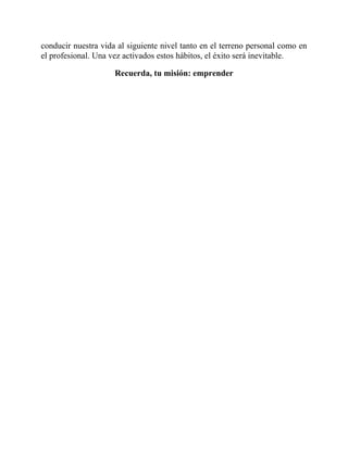 conducir nuestra vida al siguiente nivel tanto en el terreno personal como en
el profesional. Una vez activados estos hábitos, el éxito será inevitable.
Recuerda, tu misión: emprender
 