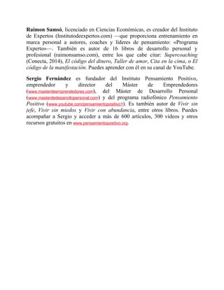 Raimon Samsó, licenciado en Ciencias Económicas, es creador del Instituto
de Expertos (Institutodeexpertos.com) —que proporciona entrenamiento en
marca personal a autores, coaches y líderes de pensamiento: «Programa
Experto»—. También es autor de 16 libros de desarrollo personal y
profesional (raimonsamso.com), entre los que cabe citar: Supercoaching
(Conecta, 2014), El código del dinero, Taller de amor, Cita en la cima, o El
código de la manifestación. Puedes aprender con él en su canal de YouTube.
Sergio Fernández es fundador del Instituto Pensamiento Positivo,
emprendedor y director del Máster de Emprendedores
(www.masterdeemprendedores.com), del Máster de Desarrollo Personal
(www.masterdedesarrollopersonal.com) y del programa radiofónico Pensamiento
Positivo (www.youtube.com/pensamientopositivo1). Es también autor de Vivir sin
jefe, Vivir sin miedos y Vivir con abundancia, entre otros libros. Puedes
acompañar a Sergio y acceder a más de 600 artículos, 300 vídeos y otros
recursos gratuitos en www.pensamientopositivo.org.
 