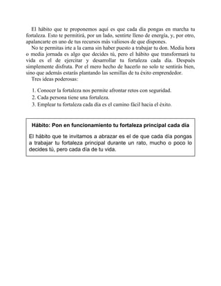 El hábito que te proponemos aquí es que cada día pongas en marcha tu
fortaleza. Esto te permitirá, por un lado, sentirte lleno de energía, y, por otro,
apalancarte en uno de tus recursos más valiosos de que dispones.
No te permitas irte a la cama sin haber puesto a trabajar tu don. Media hora
o media jornada es algo que decides tú, pero el hábito que transformará tu
vida es el de ejercitar y desarrollar tu fortaleza cada día. Después
simplemente disfruta. Por el mero hecho de hacerlo no solo te sentirás bien,
sino que además estarás plantando las semillas de tu éxito emprendedor.
Tres ideas poderosas:
1. Conocer la fortaleza nos permite afrontar retos con seguridad.
2. Cada persona tiene una fortaleza.
3. Emplear tu fortaleza cada día es el camino fácil hacia el éxito.
Hábito: Pon en funcionamiento tu fortaleza principal cada día
El hábito que te invitamos a abrazar es el de que cada día pongas
a trabajar tu fortaleza principal durante un rato, mucho o poco lo
decides tú, pero cada día de tu vida.
 
