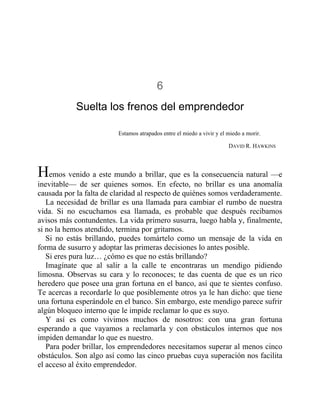 6
Suelta los frenos del emprendedor
Estamos atrapados entre el miedo a vivir y el miedo a morir.
DAVID R. HAWKINS
Hemos venido a este mundo a brillar, que es la consecuencia natural —e
inevitable— de ser quienes somos. En efecto, no brillar es una anomalía
causada por la falta de claridad al respecto de quiénes somos verdaderamente.
La necesidad de brillar es una llamada para cambiar el rumbo de nuestra
vida. Si no escuchamos esa llamada, es probable que después recibamos
avisos más contundentes. La vida primero susurra, luego habla y, finalmente,
si no la hemos atendido, termina por gritarnos.
Si no estás brillando, puedes tomártelo como un mensaje de la vida en
forma de susurro y adoptar las primeras decisiones lo antes posible.
Si eres pura luz… ¿cómo es que no estás brillando?
Imagínate que al salir a la calle te encontraras un mendigo pidiendo
limosna. Observas su cara y lo reconoces; te das cuenta de que es un rico
heredero que posee una gran fortuna en el banco, así que te sientes confuso.
Te acercas a recordarle lo que posiblemente otros ya le han dicho: que tiene
una fortuna esperándole en el banco. Sin embargo, este mendigo parece sufrir
algún bloqueo interno que le impide reclamar lo que es suyo.
Y así es como vivimos muchos de nosotros: con una gran fortuna
esperando a que vayamos a reclamarla y con obstáculos internos que nos
impiden demandar lo que es nuestro.
Para poder brillar, los emprendedores necesitamos superar al menos cinco
obstáculos. Son algo así como las cinco pruebas cuya superación nos facilita
el acceso al éxito emprendedor.
 