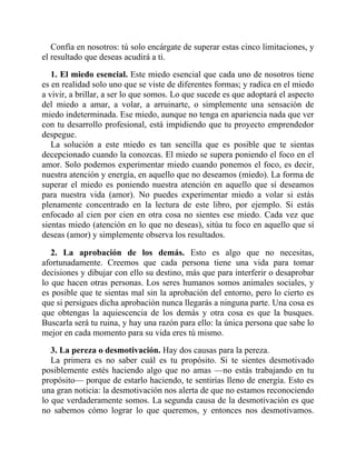 Confía en nosotros: tú solo encárgate de superar estas cinco limitaciones, y
el resultado que deseas acudirá a ti.
1. El miedo esencial. Este miedo esencial que cada uno de nosotros tiene
es en realidad solo uno que se viste de diferentes formas; y radica en el miedo
a vivir, a brillar, a ser lo que somos. Lo que sucede es que adoptará el aspecto
del miedo a amar, a volar, a arruinarte, o simplemente una sensación de
miedo indeterminada. Ese miedo, aunque no tenga en apariencia nada que ver
con tu desarrollo profesional, está impidiendo que tu proyecto emprendedor
despegue.
La solución a este miedo es tan sencilla que es posible que te sientas
decepcionado cuando la conozcas. El miedo se supera poniendo el foco en el
amor. Solo podemos experimentar miedo cuando ponemos el foco, es decir,
nuestra atención y energía, en aquello que no deseamos (miedo). La forma de
superar el miedo es poniendo nuestra atención en aquello que sí deseamos
para nuestra vida (amor). No puedes experimentar miedo a volar si estás
plenamente concentrado en la lectura de este libro, por ejemplo. Si estás
enfocado al cien por cien en otra cosa no sientes ese miedo. Cada vez que
sientas miedo (atención en lo que no deseas), sitúa tu foco en aquello que sí
deseas (amor) y simplemente observa los resultados.
2. La aprobación de los demás. Esto es algo que no necesitas,
afortunadamente. Creemos que cada persona tiene una vida para tomar
decisiones y dibujar con ello su destino, más que para interferir o desaprobar
lo que hacen otras personas. Los seres humanos somos animales sociales, y
es posible que te sientas mal sin la aprobación del entorno, pero lo cierto es
que si persigues dicha aprobación nunca llegarás a ninguna parte. Una cosa es
que obtengas la aquiescencia de los demás y otra cosa es que la busques.
Buscarla será tu ruina, y hay una razón para ello: la única persona que sabe lo
mejor en cada momento para su vida eres tú mismo.
3. La pereza o desmotivación. Hay dos causas para la pereza.
La primera es no saber cuál es tu propósito. Si te sientes desmotivado
posiblemente estés haciendo algo que no amas —no estás trabajando en tu
propósito— porque de estarlo haciendo, te sentirías lleno de energía. Esto es
una gran noticia: la desmotivación nos alerta de que no estamos reconociendo
lo que verdaderamente somos. La segunda causa de la desmotivación es que
no sabemos cómo lograr lo que queremos, y entonces nos desmotivamos.
 