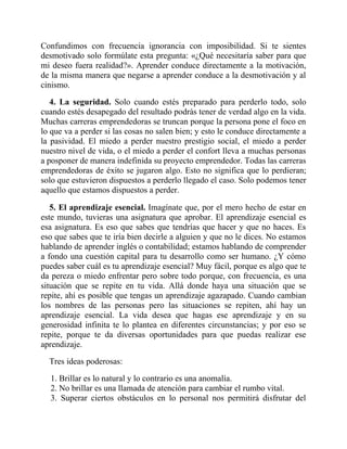 Confundimos con frecuencia ignorancia con imposibilidad. Si te sientes
desmotivado solo formúlate esta pregunta: «¿Qué necesitaría saber para que
mi deseo fuera realidad?». Aprender conduce directamente a la motivación,
de la misma manera que negarse a aprender conduce a la desmotivación y al
cinismo.
4. La seguridad. Solo cuando estés preparado para perderlo todo, solo
cuando estés desapegado del resultado podrás tener de verdad algo en la vida.
Muchas carreras emprendedoras se truncan porque la persona pone el foco en
lo que va a perder si las cosas no salen bien; y esto le conduce directamente a
la pasividad. El miedo a perder nuestro prestigio social, el miedo a perder
nuestro nivel de vida, o el miedo a perder el confort lleva a muchas personas
a posponer de manera indefinida su proyecto emprendedor. Todas las carreras
emprendedoras de éxito se jugaron algo. Esto no significa que lo perdieran;
solo que estuvieron dispuestos a perderlo llegado el caso. Solo podemos tener
aquello que estamos dispuestos a perder.
5. El aprendizaje esencial. Imagínate que, por el mero hecho de estar en
este mundo, tuvieras una asignatura que aprobar. El aprendizaje esencial es
esa asignatura. Es eso que sabes que tendrías que hacer y que no haces. Es
eso que sabes que te iría bien decirle a alguien y que no le dices. No estamos
hablando de aprender inglés o contabilidad; estamos hablando de comprender
a fondo una cuestión capital para tu desarrollo como ser humano. ¿Y cómo
puedes saber cuál es tu aprendizaje esencial? Muy fácil, porque es algo que te
da pereza o miedo enfrentar pero sobre todo porque, con frecuencia, es una
situación que se repite en tu vida. Allá donde haya una situación que se
repite, ahí es posible que tengas un aprendizaje agazapado. Cuando cambian
los nombres de las personas pero las situaciones se repiten, ahí hay un
aprendizaje esencial. La vida desea que hagas ese aprendizaje y en su
generosidad infinita te lo plantea en diferentes circunstancias; y por eso se
repite, porque te da diversas oportunidades para que puedas realizar ese
aprendizaje.
Tres ideas poderosas:
1. Brillar es lo natural y lo contrario es una anomalía.
2. No brillar es una llamada de atención para cambiar el rumbo vital.
3. Superar ciertos obstáculos en lo personal nos permitirá disfrutar del
 
