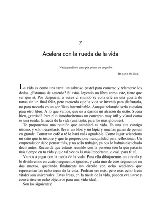 7
Acelera con la rueda de la vida
Nada grandioso pasa por pensar en pequeño.
BRYANT MCGILL
La vida es como una tarta: un sabroso pastel para comerse y relamerse los
dedos. ¿Estamos de acuerdo? Si estás leyendo un libro como este, tiene que
ser que sí. Por desgracia, a veces el mundo se convierte en una guerra de
tartas sin un final feliz, pero recuerda que la vida se inventó para disfrutarla,
no para trocarla en un conflicto interminable. Aunque aclararlo sería cuestión
para otro libro. A lo que vamos, que es a darnos un atracón de éxito. Suena
bien, ¿verdad? Para ello introduciremos un concepto muy útil y visual como
es una rueda: la rueda de la vida (una tarta, para los más glotones).
Te proponemos una reunión que cambiará tu vida. Es una cita contigo
mismo, y solo necesitarás llevar un bloc y un lápiz y muchas ganas de pensar
en grande. Tomar un café o té lo hará más agradable. Como lugar selecciona
un sitio que te inspire y que te proporcione tranquilidad para reflexionar. Un
emprendedor debe pensar más, y no solo trabajar, ya nos lo habrás escuchado
decir antes. Recuerda que estarás reunido con la persona con la que pasarás
más tiempo en tu vida y que tal vez es la más importante, o casi, para ti: tú.
Vamos a jugar con la rueda de la vida. Para ello dibujaremos un círculo y
lo dividiremos en cuatro segmentos iguales, y cada uno de esos segmentos en
dos nuevos, quedando finalmente un círculo con ocho secciones que
representan las ocho áreas de la vida. Podrían ser más, pero esas ocho áreas
vitales son universales. Estas áreas, en la rueda de la vida, pueden evaluarse y
convertirse en ocho objetivos para una vida ideal.
Son las siguientes:
 