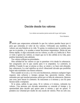 8
Decide desde los valores
Los valores son nuestros juicios acerca de lo que vale la pena.
TONY ROBBINS
Permite que empecemos aclarando lo que los valores pueden hacer por ti
para que entiendas el valor de los valores. Utilizando una metáfora, los
valores son una brújula en tu vida. Te guían, te conducen por tu camino para
que no te pierdas, y te ayudan a tomar decisiones importantes. Dicho de una
forma rápida, si algo concuerda con tus valores, es afín a ti, habla de ti. Pero
si viola o ignora tus valores, es mejor que no le des cabida en tu vida, pues
podrías lamentarlo más adelante.
Tus valores reflejan tus prioridades.
Otra utilidad de los valores es que te permiten vivir desde la coherencia.
Ser congruente con lo que cuenta para ti te empodera. Lo contrario, te
debilita. Cuando lo que se piensa se dice, se siente y se hace está alineado,
hay coherencia. Lo cual significa un nivel vibracional elevado que posibilita
lograr más resultados con menos esfuerzo.
Pero cuando no es así, y se vive con incoherencia, entonces cualquier logro
requiere más esfuerzo y tiempo; porque hay oposición interna. Ahora
entiendes por qué muchas personas sufren por su falta de coherencia. Quieren
una cosa, pero hacen lo contrario. Se traicionan a sí mismas y eso les pasa
factura tarde o temprano.
Si te amas, sabrás lo que amas. Si te valoras a ti mismo, valorarás tus
valores. Una persona con elevada autoestima se concede el tiempo y la
oportunidad para decidir qué quiere para sí misma y qué no quiere. Y
pondera esa voluntad por medio de una escala de valores. Pero no solo eso;
 