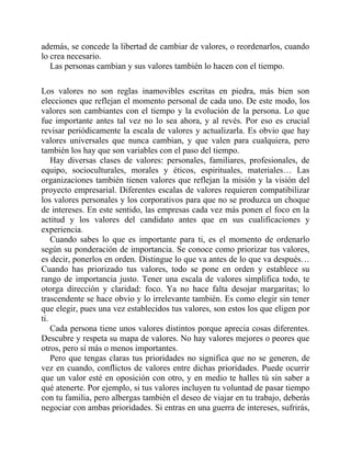 además, se concede la libertad de cambiar de valores, o reordenarlos, cuando
lo crea necesario.
Las personas cambian y sus valores también lo hacen con el tiempo.
Los valores no son reglas inamovibles escritas en piedra, más bien son
elecciones que reflejan el momento personal de cada uno. De este modo, los
valores son cambiantes con el tiempo y la evolución de la persona. Lo que
fue importante antes tal vez no lo sea ahora, y al revés. Por eso es crucial
revisar periódicamente la escala de valores y actualizarla. Es obvio que hay
valores universales que nunca cambian, y que valen para cualquiera, pero
también los hay que son variables con el paso del tiempo.
Hay diversas clases de valores: personales, familiares, profesionales, de
equipo, socioculturales, morales y éticos, espirituales, materiales… Las
organizaciones también tienen valores que reflejan la misión y la visión del
proyecto empresarial. Diferentes escalas de valores requieren compatibilizar
los valores personales y los corporativos para que no se produzca un choque
de intereses. En este sentido, las empresas cada vez más ponen el foco en la
actitud y los valores del candidato antes que en sus cualificaciones y
experiencia.
Cuando sabes lo que es importante para ti, es el momento de ordenarlo
según su ponderación de importancia. Se conoce como priorizar tus valores,
es decir, ponerlos en orden. Distingue lo que va antes de lo que va después…
Cuando has priorizado tus valores, todo se pone en orden y establece su
rango de importancia justo. Tener una escala de valores simplifica todo, te
otorga dirección y claridad: foco. Ya no hace falta desojar margaritas; lo
trascendente se hace obvio y lo irrelevante también. Es como elegir sin tener
que elegir, pues una vez establecidos tus valores, son estos los que eligen por
ti.
Cada persona tiene unos valores distintos porque aprecia cosas diferentes.
Descubre y respeta su mapa de valores. No hay valores mejores o peores que
otros, pero sí más o menos importantes.
Pero que tengas claras tus prioridades no significa que no se generen, de
vez en cuando, conflictos de valores entre dichas prioridades. Puede ocurrir
que un valor esté en oposición con otro, y en medio te halles tú sin saber a
qué atenerte. Por ejemplo, si tus valores incluyen tu voluntad de pasar tiempo
con tu familia, pero albergas también el deseo de viajar en tu trabajo, deberás
negociar con ambas prioridades. Si entras en una guerra de intereses, sufrirás,
 