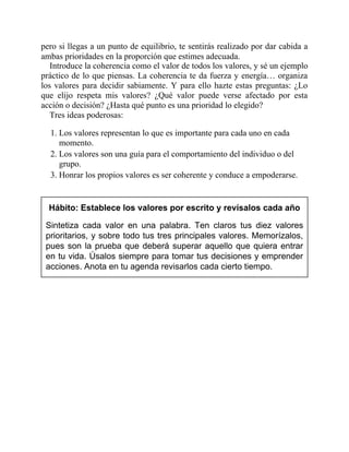 pero si llegas a un punto de equilibrio, te sentirás realizado por dar cabida a
ambas prioridades en la proporción que estimes adecuada.
Introduce la coherencia como el valor de todos los valores, y sé un ejemplo
práctico de lo que piensas. La coherencia te da fuerza y energía… organiza
los valores para decidir sabiamente. Y para ello hazte estas preguntas: ¿Lo
que elijo respeta mis valores? ¿Qué valor puede verse afectado por esta
acción o decisión? ¿Hasta qué punto es una prioridad lo elegido?
Tres ideas poderosas:
1. Los valores representan lo que es importante para cada uno en cada
momento.
2. Los valores son una guía para el comportamiento del individuo o del
grupo.
3. Honrar los propios valores es ser coherente y conduce a empoderarse.
Hábito: Establece los valores por escrito y revísalos cada año
Sintetiza cada valor en una palabra. Ten claros tus diez valores
prioritarios, y sobre todo tus tres principales valores. Memorízalos,
pues son la prueba que deberá superar aquello que quiera entrar
en tu vida. Úsalos siempre para tomar tus decisiones y emprender
acciones. Anota en tu agenda revisarlos cada cierto tiempo.
 