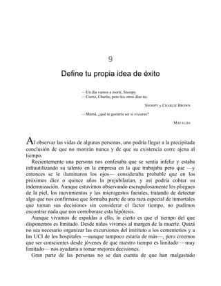 9
Define tu propia idea de éxito
—Un día vamos a morir, Snoopy.
—Cierto, Charlie, pero los otros días no.
SNOOPY y CHARLIE BROWN
—Mamá, ¿qué te gustaría ser si vivieras?
MAFALDA
Al observar las vidas de algunas personas, uno podría llegar a la precipitada
conclusión de que no morirán nunca y de que su existencia corre ajena al
tiempo.
Recientemente una persona nos confesaba que se sentía infeliz y estaba
infrautilizando su talento en la empresa en la que trabajaba pero que —y
entonces se le iluminaron los ojos— consideraba probable que en los
próximos diez o quince años la prejubilarían, y así podría cobrar su
indemnización. Aunque estuvimos observando escrupulosamente los pliegues
de la piel, los movimientos y los microgestos faciales, tratando de detectar
algo que nos confirmase que formaba parte de una raza especial de inmortales
que toman sus decisiones sin considerar el factor tiempo, no pudimos
encontrar nada que nos corroborase esta hipótesis.
Aunque vivamos de espaldas a ello, lo cierto es que el tiempo del que
disponemos es limitado. Desde niños vivimos al margen de la muerte. Quizá
no sea necesario organizar las excursiones del instituto a los cementerios y a
las UCI de los hospitales —aunque tampoco estaría de más—, pero creemos
que ser conscientes desde jóvenes de que nuestro tiempo es limitado —muy
limitado— nos ayudaría a tomar mejores decisiones.
Gran parte de las personas no se dan cuenta de que han malgastado
 