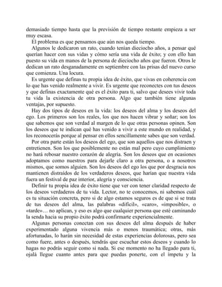 demasiado tiempo hasta que la previsión de tiempo restante empieza a ser
muy escasa.
El problema es que pensamos que aún nos queda tiempo.
Algunos le dedicaron un rato, cuando tenían dieciocho años, a pensar qué
querían hacer con sus vidas y cómo sería una vida de éxito; y con ello han
puesto su vida en manos de la persona de dieciocho años que fueron. Otros le
dedican un rato desganadamente en septiembre con las prisas del nuevo curso
que comienza. Una locura.
Es urgente que definas tu propia idea de éxito, que vivas en coherencia con
lo que has venido realmente a vivir. Es urgente que reconectes con tus deseos
y que definas exactamente qué es el éxito para ti, salvo que desees vivir toda
tu vida la existencia de otra persona. Algo que también tiene algunas
ventajas, por supuesto.
Hay dos tipos de deseos en la vida: los deseos del alma y los deseos del
ego. Los primeros son los reales, los que nos hacen vibrar y soñar; son los
que sabemos que son verdad al margen de lo que otras personas opinen. Son
los deseos que te indican qué has venido a vivir a este mundo en realidad, y
los reconocerás porque al pensar en ellos sencillamente sabes que son verdad.
Por otra parte están los deseos del ego, que son aquellos que nos distraen y
entretienen. Son los que posiblemente no están mal pero cuyo cumplimiento
no hará rebosar nuestro corazón de alegría. Son los deseos que en ocasiones
adoptamos como nuestros para dejarle claro a otra persona, o a nosotros
mismos, que somos alguien. Son los deseos del ego los que por desgracia nos
mantienen distraídos de los verdaderos deseos, que harían que nuestra vida
fuera un festival de paz interior, alegría y consciencia.
Definir tu propia idea de éxito tiene que ver con tener claridad respecto de
los deseos verdaderos de tu vida. Lector, no te conocemos, ni sabemos cuál
es tu situación concreta, pero si de algo estamos seguros es de que si se trata
de tus deseos del alma, las palabras «difícil», «caro», «imposible», o
«tarde»… no aplican, y eso es algo que cualquier persona que esté caminando
la senda hacia su propio éxito podrá confirmarte experiencialmente.
Algunas personas conectan con sus deseos del alma después de haber
experimentado alguna vivencia más o menos traumática; otras, más
afortunadas, lo harán sin necesidad de estas experiencias dolorosas, pero sea
como fuere, antes o después, tendrás que escuchar estos deseos y cuando lo
hagas no podrás seguir como si nada. Si ese momento no ha llegado para ti,
ojalá llegue cuanto antes para que puedas ponerte, con el ímpetu y la
 