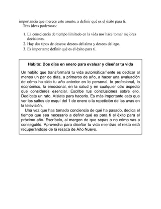 importancia que merece este asunto, a definir qué es el éxito para ti.
Tres ideas poderosas:
1. La consciencia de tiempo limitado en la vida nos hace tomar mejores
decisiones.
2. Hay dos tipos de deseos: deseos del alma y deseos del ego.
3. Es importante definir qué es el éxito para ti.
Hábito: Dos días en enero para evaluar y diseñar tu vida
Un hábito que transformará tu vida automáticamente es dedicar al
menos un par de días, a primeros de año, a hacer una evaluación
de cómo ha sido tu año anterior en lo personal, lo profesional, lo
económico, lo emocional, en la salud y en cualquier otro aspecto
que consideres esencial. Escribe tus conclusiones sobre ello.
Dedícate un rato. Aíslate para hacerlo. Es más importante esto que
ver los saltos de esquí del 1 de enero o la repetición de las uvas en
la televisión.
Una vez que has tomado conciencia de qué ha pasado, dedica el
tiempo que sea necesario a definir qué es para ti el éxito para el
próximo año. Escríbelo, al margen de que sepas o no cómo vas a
conseguirlo. Aprovecha para diseñar tu vida mientras el resto está
recuperándose de la resaca de Año Nuevo.
 