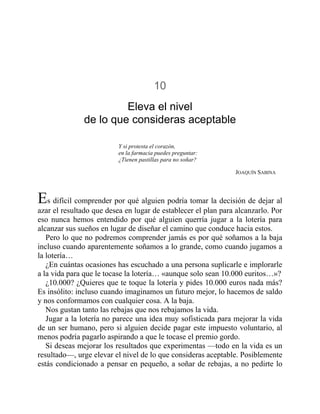 10
Eleva el nivel
de lo que consideras aceptable
Y si protesta el corazón,
en la farmacia puedes preguntar:
¿Tienen pastillas para no soñar?
JOAQUÍN SABINA
Es difícil comprender por qué alguien podría tomar la decisión de dejar al
azar el resultado que desea en lugar de establecer el plan para alcanzarlo. Por
eso nunca hemos entendido por qué alguien querría jugar a la lotería para
alcanzar sus sueños en lugar de diseñar el camino que conduce hacia estos.
Pero lo que no podremos comprender jamás es por qué soñamos a la baja
incluso cuando aparentemente soñamos a lo grande, como cuando jugamos a
la lotería…
¿En cuántas ocasiones has escuchado a una persona suplicarle e implorarle
a la vida para que le tocase la lotería… «aunque solo sean 10.000 euritos…»?
¿10.000? ¿Quieres que te toque la lotería y pides 10.000 euros nada más?
Es insólito: incluso cuando imaginamos un futuro mejor, lo hacemos de saldo
y nos conformamos con cualquier cosa. A la baja.
Nos gustan tanto las rebajas que nos rebajamos la vida.
Jugar a la lotería no parece una idea muy sofisticada para mejorar la vida
de un ser humano, pero si alguien decide pagar este impuesto voluntario, al
menos podría pagarlo aspirando a que le tocase el premio gordo.
Si deseas mejorar los resultados que experimentas —todo en la vida es un
resultado—, urge elevar el nivel de lo que consideras aceptable. Posiblemente
estás condicionado a pensar en pequeño, a soñar de rebajas, a no pedirte lo
 