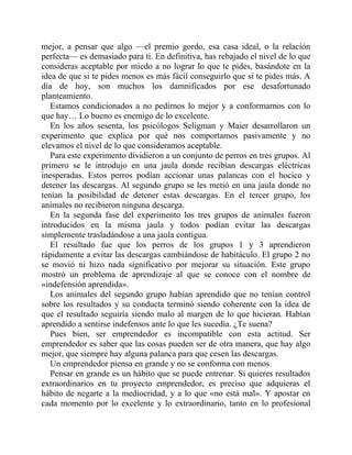 mejor, a pensar que algo —el premio gordo, esa casa ideal, o la relación
perfecta— es demasiado para ti. En definitiva, has rebajado el nivel de lo que
consideras aceptable por miedo a no lograr lo que te pides, basándote en la
idea de que si te pides menos es más fácil conseguirlo que si te pides más. A
día de hoy, son muchos los damnificados por ese desafortunado
planteamiento.
Estamos condicionados a no pedirnos lo mejor y a conformarnos con lo
que hay… Lo bueno es enemigo de lo excelente.
En los años sesenta, los psicólogos Seligman y Maier desarrollaron un
experimento que explica por qué nos comportamos pasivamente y no
elevamos el nivel de lo que consideramos aceptable.
Para este experimento dividieron a un conjunto de perros en tres grupos. Al
primero se le introdujo en una jaula donde recibían descargas eléctricas
inesperadas. Estos perros podían accionar unas palancas con el hocico y
detener las descargas. Al segundo grupo se les metió en una jaula donde no
tenían la posibilidad de detener estas descargas. En el tercer grupo, los
animales no recibieron ninguna descarga.
En la segunda fase del experimento los tres grupos de animales fueron
introducidos en la misma jaula y todos podían evitar las descargas
simplemente trasladándose a una jaula contigua.
El resultado fue que los perros de los grupos 1 y 3 aprendieron
rápidamente a evitar las descargas cambiándose de habitáculo. El grupo 2 no
se movió ni hizo nada significativo por mejorar su situación. Este grupo
mostró un problema de aprendizaje al que se conoce con el nombre de
«indefensión aprendida».
Los animales del segundo grupo habían aprendido que no tenían control
sobre los resultados y su conducta terminó siendo coherente con la idea de
que el resultado seguiría siendo malo al margen de lo que hicieran. Habían
aprendido a sentirse indefensos ante lo que les sucedía. ¿Te suena?
Pues bien, ser emprendedor es incompatible con esta actitud. Ser
emprendedor es saber que las cosas pueden ser de otra manera, que hay algo
mejor, que siempre hay alguna palanca para que cesen las descargas.
Un emprendedor piensa en grande y no se conforma con menos.
Pensar en grande es un hábito que se puede entrenar. Si quieres resultados
extraordinarios en tu proyecto emprendedor, es preciso que adquieras el
hábito de negarte a la mediocridad, y a lo que «no está mal». Y apostar en
cada momento por lo excelente y lo extraordinario, tanto en lo profesional
 