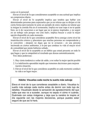 como en lo personal.
Elevar el nivel de lo que consideramos aceptable es una actitud que implica
un compromiso diario.
Elevar el nivel de lo aceptable implica que tendrás que hablar con
determinadas personas para expresarles que ya no toleras que se dirijan a ti de
cierta forma (previamente tú serás un ejemplo de esto); implica no tolerar que
te traigan la comida fría en el restaurante; implica no usar ropa si no te queda
bien, no ir de vacaciones a un lugar que no te parece inspirador, y no seguir
en un trabajo solo porque «no está mal»; implica buscar o crear la mejor
opción disponible en cada momento.
Elevar el nivel de lo que consideras aceptable lleva consigo cierto nivel de
insatisfacción crónico y placentero que muchas personas no comprenderán y
te convertirá —después no digas que no te avisaron— en una persona
incómoda en ciertos ambientes, a la par que conduce tu vida al mayor nivel
de comodidad que jamás hubieras soñado.
Elevar el nivel de lo aceptable es un hábito que estará presente en todo lo
que hagas y que te catapultará al resultado que deseas automáticamente.
Tres ideas poderosas:
1. Hay cierta tendencia a soñar de saldo, a no soñar la mejor opción posible.
2. La indefensión aprendida impide que tomemos decisiones para mejorar
nuestra situación.
3. Elevar el nivel de lo que consideras aceptable en cada momento conducirá
tu vida a un lugar mejor.
Hábito: Visualiza cada noche tu sueño más salvaje
Eleva el nivel de lo que consideras aceptable a diario. Visualiza tu
sueño más salvaje cada noche antes de dormir con todo lujo de
detalles. Visualízalo desde la sensación de agradecimiento del que
sabe que eso va a suceder, aunque no sepas ni cómo ni cuándo.
Duérmete con estas imágenes y deja que tu cerebro te inspire al
día siguiente con las mejores decisiones, porque puedes estar
seguro de que así lo hará.
 