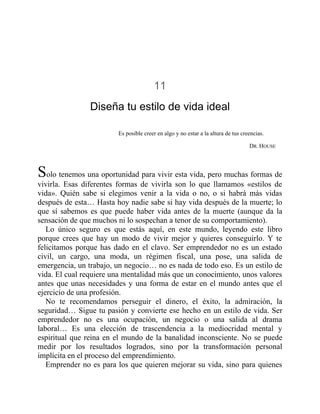 11
Diseña tu estilo de vida ideal
Es posible creer en algo y no estar a la altura de tus creencias.
DR. HOUSE
Solo tenemos una oportunidad para vivir esta vida, pero muchas formas de
vivirla. Esas diferentes formas de vivirla son lo que llamamos «estilos de
vida». Quién sabe si elegimos venir a la vida o no, o si habrá más vidas
después de esta… Hasta hoy nadie sabe si hay vida después de la muerte; lo
que sí sabemos es que puede haber vida antes de la muerte (aunque da la
sensación de que muchos ni lo sospechan a tenor de su comportamiento).
Lo único seguro es que estás aquí, en este mundo, leyendo este libro
porque crees que hay un modo de vivir mejor y quieres conseguirlo. Y te
felicitamos porque has dado en el clavo. Ser emprendedor no es un estado
civil, un cargo, una moda, un régimen fiscal, una pose, una salida de
emergencia, un trabajo, un negocio… no es nada de todo eso. Es un estilo de
vida. El cual requiere una mentalidad más que un conocimiento, unos valores
antes que unas necesidades y una forma de estar en el mundo antes que el
ejercicio de una profesión.
No te recomendamos perseguir el dinero, el éxito, la admiración, la
seguridad… Sigue tu pasión y convierte ese hecho en un estilo de vida. Ser
emprendedor no es una ocupación, un negocio o una salida al drama
laboral… Es una elección de trascendencia a la mediocridad mental y
espiritual que reina en el mundo de la banalidad inconsciente. No se puede
medir por los resultados logrados, sino por la transformación personal
implícita en el proceso del emprendimiento.
Emprender no es para los que quieren mejorar su vida, sino para quienes
 