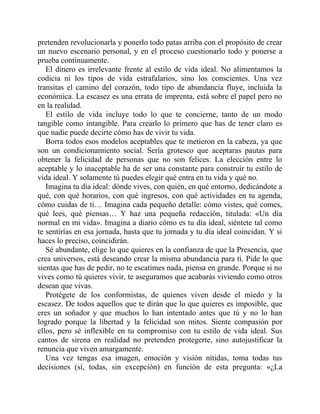 pretenden revolucionarla y ponerlo todo patas arriba con el propósito de crear
un nuevo escenario personal, y en el proceso cuestionarlo todo y ponerse a
prueba continuamente.
El dinero es irrelevante frente al estilo de vida ideal. No alimentamos la
codicia ni los tipos de vida estrafalarios, sino los conscientes. Una vez
transitas el camino del corazón, todo tipo de abundancia fluye, incluida la
económica. La escasez es una errata de imprenta, está sobre el papel pero no
en la realidad.
El estilo de vida incluye todo lo que te concierne, tanto de un modo
tangible como intangible. Para crearlo lo primero que has de tener claro es
que nadie puede decirte cómo has de vivir tu vida.
Borra todos esos modelos aceptables que te metieron en la cabeza, ya que
son un condicionamiento social. Sería grotesco que aceptaras pautas para
obtener la felicidad de personas que no son felices. La elección entre lo
aceptable y lo inaceptable ha de ser una constante para construir tu estilo de
vida ideal. Y solamente tú puedes elegir qué entra en tu vida y qué no.
Imagina tu día ideal: dónde vives, con quién, en qué entorno, dedicándote a
qué, con qué horarios, con qué ingresos, con qué actividades en tu agenda,
cómo cuidas de ti… Imagina cada pequeño detalle: cómo vistes, qué comes,
qué lees, qué piensas… Y haz una pequeña redacción, titulada: «Un día
normal en mi vida». Imagina a diario cómo es tu día ideal, siéntete tal como
te sentirías en esa jornada, hasta que tu jornada y tu día ideal coincidan. Y si
haces lo preciso, coincidirán.
Sé abundante, elige lo que quieres en la confianza de que la Presencia, que
crea universos, está deseando crear la misma abundancia para ti. Pide lo que
sientas que has de pedir, no te escatimes nada, piensa en grande. Porque si no
vives como tú quieres vivir, te aseguramos que acabarás viviendo como otros
desean que vivas.
Protégete de los conformistas, de quienes viven desde el miedo y la
escasez. De todos aquellos que te dirán que lo que quieres es imposible, que
eres un soñador y que muchos lo han intentado antes que tú y no lo han
logrado porque la libertad y la felicidad son mitos. Siente compasión por
ellos, pero sé inflexible en tu compromiso con tu estilo de vida ideal. Sus
cantos de sirena en realidad no pretenden protegerte, sino autojustificar la
renuncia que viven amargamente.
Una vez tengas esa imagen, emoción y visión nítidas, toma todas tus
decisiones (sí, todas, sin excepción) en función de esta pregunta: «¿La
 