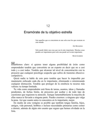 12
Enamórate de tu objetivo estrella
Son aquellos que se concentran en una sola cosa los que avanzan en
este mundo
OG MANDINO
Solo puede haber una cosa que sea la más importante. Muchas cosas
pueden ser importantes pero solo una puede ser la más importante.
ROSS GARBER
Hablemos claro: si quieres tener alguna posibilidad de éxito como
emprendedor tendrás que convertirte en un experto en decir que no a casi
todo y a casi todos. Tendrás que alcanzar tal nivel de concentración con tu
proyecto que cualquier psicólogo sospeche que sufres de trastorno obsesivo-
compulsivo.
Quizá nadie te hable de esto pero tendrás que hacer lo imposible por
mantenerte enfocado cada día en lo importante, eliminando o minimizando
cualquier distracción. Tendrás que proteger de la estulticia tu recurso más
valioso: tu tiempo limitado.
Tu vida como emprendedor está llena de tareas, asuntos, ideas y llamadas
pendientes, de fechas límite, de proyectos por acabar y de todo tipo de
cuestiones que requieren tu atención. Aunque lamentablemente la mayoría de
ellas nunca te llevarán a ninguna parte. Puedes creernos: a ninguna que valga
la pena. Así que cuanto antes te concentres en lo importante, mejor.
En medio de esta vorágine es posible que también tengas familia, hijos,
amigos, vida personal, hobbies e incluso necesidades primarias como comer
o dormir, además de algún otro asunto que seguro que hemos olvidado en la
lista.
 