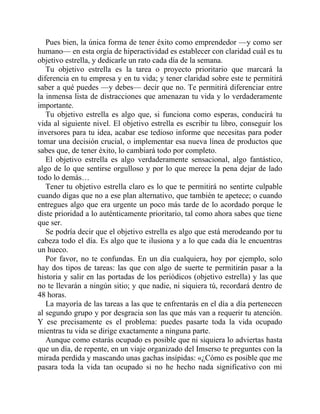 Pues bien, la única forma de tener éxito como emprendedor —y como ser
humano— en esta orgía de hiperactividad es establecer con claridad cuál es tu
objetivo estrella, y dedicarle un rato cada día de la semana.
Tu objetivo estrella es la tarea o proyecto prioritario que marcará la
diferencia en tu empresa y en tu vida; y tener claridad sobre este te permitirá
saber a qué puedes —y debes— decir que no. Te permitirá diferenciar entre
la inmensa lista de distracciones que amenazan tu vida y lo verdaderamente
importante.
Tu objetivo estrella es algo que, si funciona como esperas, conducirá tu
vida al siguiente nivel. El objetivo estrella es escribir tu libro, conseguir los
inversores para tu idea, acabar ese tedioso informe que necesitas para poder
tomar una decisión crucial, o implementar esa nueva línea de productos que
sabes que, de tener éxito, lo cambiará todo por completo.
El objetivo estrella es algo verdaderamente sensacional, algo fantástico,
algo de lo que sentirse orgulloso y por lo que merece la pena dejar de lado
todo lo demás…
Tener tu objetivo estrella claro es lo que te permitirá no sentirte culpable
cuando digas que no a ese plan alternativo, que también te apetece; o cuando
entregues algo que era urgente un poco más tarde de lo acordado porque le
diste prioridad a lo auténticamente prioritario, tal como ahora sabes que tiene
que ser.
Se podría decir que el objetivo estrella es algo que está merodeando por tu
cabeza todo el día. Es algo que te ilusiona y a lo que cada día le encuentras
un hueco.
Por favor, no te confundas. En un día cualquiera, hoy por ejemplo, solo
hay dos tipos de tareas: las que con algo de suerte te permitirán pasar a la
historia y salir en las portadas de los periódicos (objetivo estrella) y las que
no te llevarán a ningún sitio; y que nadie, ni siquiera tú, recordará dentro de
48 horas.
La mayoría de las tareas a las que te enfrentarás en el día a día pertenecen
al segundo grupo y por desgracia son las que más van a requerir tu atención.
Y ese precisamente es el problema: puedes pasarte toda la vida ocupado
mientras tu vida se dirige exactamente a ninguna parte.
Aunque como estarás ocupado es posible que ni siquiera lo adviertas hasta
que un día, de repente, en un viaje organizado del Imserso te preguntes con la
mirada perdida y mascando unas gachas insípidas: «¿Cómo es posible que me
pasara toda la vida tan ocupado si no he hecho nada significativo con mi
 