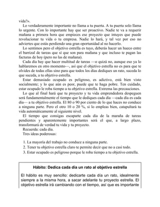 vida?».
Lo verdaderamente importante no llama a tu puerta. A tu puerta solo llama
lo urgente. Con lo importante hay que ser proactivo. Nadie te va a requerir
mañana a primera hora que empieces ese proyecto que intuyes que puede
revolucionar tu vida o tu empresa. Nadie lo hará, y tal vez por eso no
adviertes que estás perdiendo una gran oportunidad al no hacerlo.
Lo sentimos pero el objetivo estrella es tuyo, deberás hacer un hueco entre
el barrizal de tareas que sí que son para mañana y que incluso te pagan las
facturas de hoy (pero no las de mañana).
Cada día hay que hacer multitud de tareas —o quizá no, aunque eso ya lo
hablaremos en otro momento—, así que el objetivo estrella no es para que te
olvides de todas ellas sino para que todos los días dediques un rato, suceda lo
que suceda, a tu objetivo estrella.
Estar demasiado ocupado es peligroso, es adictivo, está bien visto
socialmente; y lo que aún es peor, puede que te haga pobre. Ten cuidado,
estar ocupado le roba tiempo a tu objetivo estrella. Extrema las precauciones.
Lo que al final hará que tu proyecto y tu vida emprendedora despeguen
será fundamentalmente el tiempo que le dediques cada día —cada día es cada
día— a tu objetivo estrella. El 80 o 90 por ciento de lo que haces no conduce
a ninguna parte. Pero el otro 10 o 20 %, si lo empleas bien, catapultará tu
vida automáticamente al siguiente nivel.
El tiempo que consigas escaparte cada día de la maraña de tareas
pendientes y aparentemente importantes será el que, a largo plazo,
transformará de verdad tu vida y tu proyecto.
Recuerda: cada día.
Tres ideas poderosas:
1. La mayoría del trabajo no conduce a ninguna parte.
2. Tener tu objetivo estrella claro te permite decir que no a casi todo.
3. Estar ocupado es peligroso porque le roba tiempo a tu objetivo estrella.
Hábito: Dedica cada día un rato al objetivo estrella
El hábito es muy sencillo: dedicarte cada día un rato, idealmente
siempre a la misma hora, a sacar adelante tu proyecto estrella. El
objetivo estrella irá cambiando con el tiempo, así que es importante
 