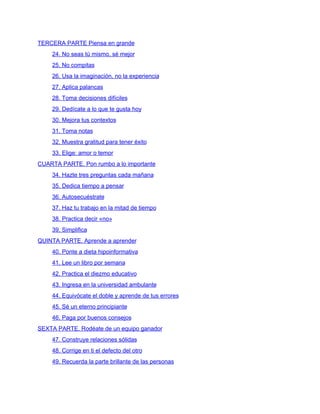 TERCERA PARTE Piensa en grande
24. No seas tú mismo, sé mejor
25. No compitas
26. Usa la imaginación, no la experiencia
27. Aplica palancas
28. Toma decisiones difíciles
29. Dedícate a lo que te gusta hoy
30. Mejora tus contextos
31. Toma notas
32. Muestra gratitud para tener éxito
33. Elige: amor o temor
CUARTA PARTE. Pon rumbo a lo importante
34. Hazte tres preguntas cada mañana
35. Dedica tiempo a pensar
36. Autosecuéstrate
37. Haz tu trabajo en la mitad de tiempo
38. Practica decir «no»
39. Simplifica
QUINTA PARTE. Aprende a aprender
40. Ponte a dieta hipoinformativa
41. Lee un libro por semana
42. Practica el diezmo educativo
43. Ingresa en la universidad ambulante
44. Equivócate el doble y aprende de tus errores
45. Sé un eterno principiante
46. Paga por buenos consejos
SEXTA PARTE. Rodéate de un equipo ganador
47. Construye relaciones sólidas
48. Corrige en ti el defecto del otro
49. Recuerda la parte brillante de las personas
 