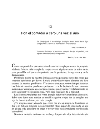 13
Pon el contador a cero una vez al año
La complejidad es tu enemigo. Cualquier tonto puede hacer algo
complicado. Lo difícil es mantener las cosas simples.
RICHARD BRANSON
Comienza haciendo lo necesario, después lo que es posible y de
repente estarás haciendo lo imposible.
SAN FRANCISCO DE ASÍS
Como emprendedor vas a necesitar de mucha energía para sacar tu proyecto
adelante. Mucha más energía de la que eres ni siquiera capaz de soñar en tu
peor pesadilla, así que es importante que la gestiones, la regeneres y no la
desperdicies.
Perdemos mucha de nuestra limitada energía pensando sobre las cosas que
tenemos pendientes por hacer. Resulta desmotivador tener siempre una lista
enorme de asuntos pendientes. Y lo que es aún peor, como siempre tenemos
esa lista de asuntos pendientes podemos vivir la fantasía de que mientras
avanzamos lentamente en esa lista estamos progresando verdaderamente en
algo significativo en nuestra vida. Pero nada más lejos de la realidad.
Los asuntos pendientes nos roban energía porque nos mantienen distraídos.
Saber que tienes que mandar un email a alguien, o que has de arreglar una
teja de la casa te distrae y te roba energía.
¿Te imaginas una vida en la que, como por arte de magia, te levantases un
día y no hubiera ninguna tarea pendiente? ¿Eres capaz de imaginarte un día
en el que todo estuviera en orden y no tuvieras nada pendiente martilleando
tu cerebro?
Nosotros también tuvimos ese sueño y después de años intentándolo sin
 