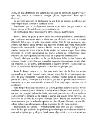 éxito, un día adoptamos una determinación que ha cambiado nuestra vida y
que hoy vamos a compartir contigo. ¿Estás impaciente? Pues quizá
deberías…
La decisión consiste en deshacerse de esa lista de asuntos pendientes de
una vez por todas y poner el contador a cero.
Permítenos que te expliquemos nuestra experiencia porque cuando lo
logres tu vida se llenará de energía repentinamente.
El sistema para poner el contador a cero consta de cuatro pasos.
Paso 1. Toma un papel y anota todos los asuntos pendientes, entendiendo
por pendiente cualquier cosa o situación que debería estar en un estado
diferente del actual. En esta lista puedes incluir todo lo que consideras que
debería ser hecho: desde arreglar ese pequeño arañazo del coche hasta hacer
limpieza del armario de la cocina. Desde llamar a un amigo del que llevas
mucho tiempo sin tener noticias hasta visitar ese museo al que llevas años
deseando ir. Desde implementar un nuevo sistema de contabilidad hasta
buscar a una nueva persona que te ayude en tu proyecto emprendedor.
Cuando elabores esta lista, en la que fácilmente habrá varias decenas de
asuntos, podrás comprobar que tu cerebro experimenta un placer similar al de
un orgasmo. Sí, es cierto, extrañamente a nuestro cerebro le apasionan las
listas de pendientes. Quizá algún día la ciencia averigüe por qué.
Paso 2. Ponte manos a la obra con cada ítem de la lista en modo
apisonadora, es decir, toma el punto número uno y haz lo necesario para que
deje de estar pendiente. Cuando hayas acabado podrás pasar al siguiente
punto de la lista, salvo que por el motivo que sea no puedas hacerlo en ese
momento, y en ese caso cuando retomes la lista tienes que empezar por el
pendiente.
Para dar por finalizado un asunto de la lista, puedes hacer dos cosas: o bien
resolver el asunto (llevar el coche al taller o hacer limpieza del armario de la
cocina, por ejemplo), o bien tacharlo y olvidarte para siempre de ese arañazo
o de ordenar el armario de la cocina y asumir ese estado como perfecto. En
ese caso, te olvidas de ello para siempre jamás. Desde ese momento juras
solemnemente que no volverás a pensar en ello. El procedimiento es sencillo:
o bien lo haces en el momento, o bien te olvidas de ello para siempre.
Transcurrido un tiempo —probablemente algo más del que imaginas—
darás la lista por acabada. Te podemos garantizar que en ese instante sentirás
una indescriptible paz y alegría. Puede sonar algo místico pero se trata de un
 