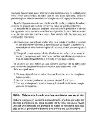 momento lleno de gran gozo; algo parecido a la iluminación. Es la alegría que
brota como consecuencia de saber que no hay nada pendiente. Entonces
podrás emplear todo ese excedente de energía en sacar tu proyecto adelante.
Paso 3. El paso número tres es el más sencillo y a la vez retador de todos y
consiste en impedir que esa lista se vuelva a llenar de asuntos pendientes.
La mayoría de las personas emplean listas de asuntos pendientes o anotan
las siguientes tareas que desean realizar en algún tipo de lista. Lo importante
es evitar que esta lista vuelva a crecer. Para evitarlo solo hay que tener en
cuenta estos principios:
a) El primero es que antes de incluir algo en la lista te preguntes si realmente
es tan importante y si tienes la determinación de hacerlo. Apúntalo solo
como si por el mero hecho de apuntarlo tuvieras, sí o sí, que encargarte de
ello.
b) El segundo es que una vez al año, idealmente en otoño o en invierno, te
tomes el tiempo necesario para vaciar esa lista con el mismo principio: o
bien lo haces inmediatamente, o bien lo olvidas para siempre.
El objetivo de este hábito es que siempre disfrutes de la refrescante
sensación de no tener una montaña de asuntos pendientes en tu vida.
Tres ideas poderosas:
1. Para ser emprendedor necesitas disponer de un alto nivel de energía en
todo momento.
2. No tener asuntos pendientes incrementa tu nivel de energía.
3. Una vez al año pon el contador a cero y disfruta del subidón de energía
que esto proporciona.
Hábito: Elabora una lista de asuntos pendientes una vez al año
Elabora, siempre en la misma época del año, una lista de todos los
asuntos pendientes en cada aspecto de tu vida. Después revisa
uno por uno partiendo del principio de hacer lo necesario para que
deje de estar pendiente o bien de olvidarte de ello para siempre.
 