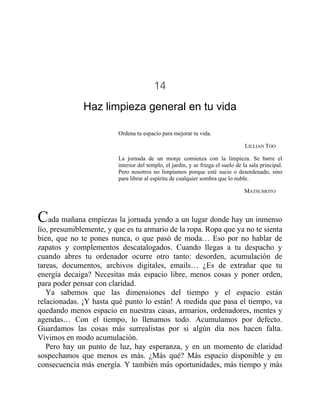 14
Haz limpieza general en tu vida
Ordena tu espacio para mejorar tu vida.
LILLIAN TOO
La jornada de un monje comienza con la limpieza. Se barre el
interior del templo, el jardín, y se friega el suelo de la sala principal.
Pero nosotros no limpiamos porque esté sucio o desordenado, sino
para librar al espíritu de cualquier sombra que lo nuble.
MATSUMOTO
Cada mañana empiezas la jornada yendo a un lugar donde hay un inmenso
lío, presumiblemente, y que es tu armario de la ropa. Ropa que ya no te sienta
bien, que no te pones nunca, o que pasó de moda… Eso por no hablar de
zapatos y complementos descatalogados. Cuando llegas a tu despacho y
cuando abres tu ordenador ocurre otro tanto: desorden, acumulación de
tareas, documentos, archivos digitales, emails… ¿Es de extrañar que tu
energía decaiga? Necesitas más espacio libre, menos cosas y poner orden,
para poder pensar con claridad.
Ya sabemos que las dimensiones del tiempo y el espacio están
relacionadas. ¡Y hasta qué punto lo están! A medida que pasa el tiempo, va
quedando menos espacio en nuestras casas, armarios, ordenadores, mentes y
agendas… Con el tiempo, lo llenamos todo. Acumulamos por defecto.
Guardamos las cosas más surrealistas por si algún día nos hacen falta.
Vivimos en modo acumulación.
Pero hay un punto de luz, hay esperanza, y en un momento de claridad
sospechamos que menos es más. ¿Más qué? Más espacio disponible y en
consecuencia más energía. Y también más oportunidades, más tiempo y más
 